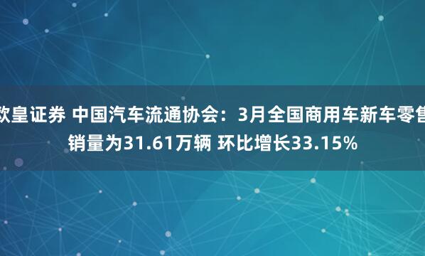 欧皇证券 中国汽车流通协会：3月全国商用车新车零售销量为31.61万辆 环比增长33.15%