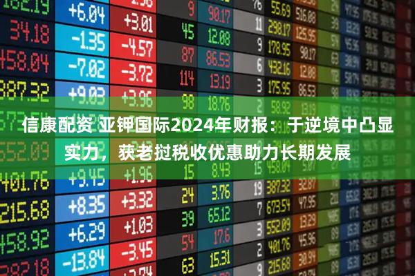 信康配资 亚钾国际2024年财报：于逆境中凸显实力，获老挝税收优惠助力长期发展
