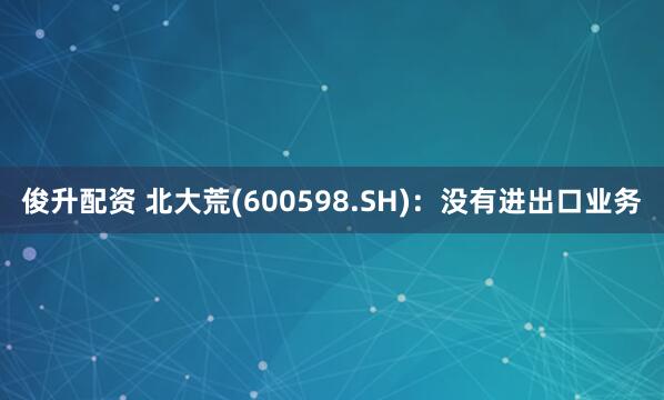 俊升配资 北大荒(600598.SH)：没有进出口业务