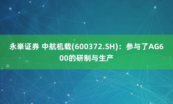 永崋证券 中航机载(600372.SH)：参与了AG600的研制与生产