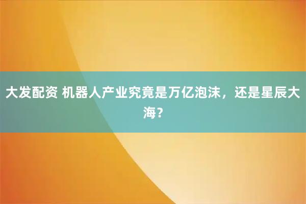 大发配资 机器人产业究竟是万亿泡沫，还是星辰大海？
