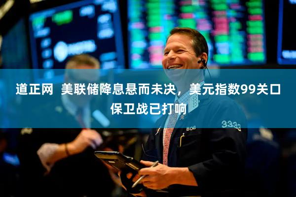 道正网  美联储降息悬而未决，美元指数99关口保卫战已打响