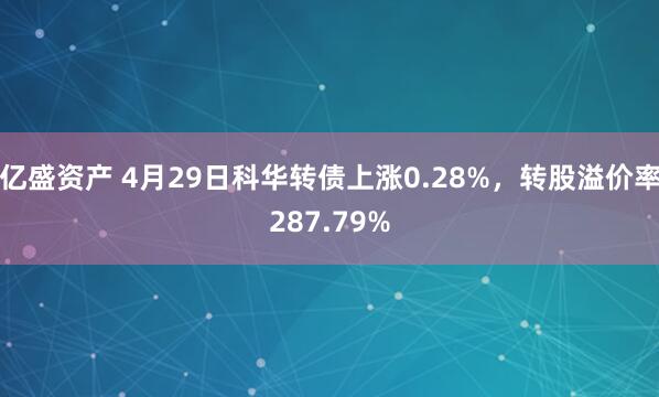 亿盛资产 4月29日科华转债上涨0.28%，转股溢价率287.79%