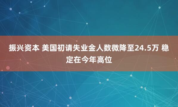 振兴资本 美国初请失业金人数微降至24.5万 稳定在今年高位