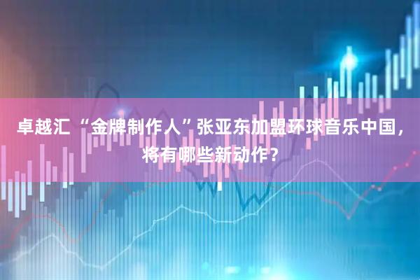 卓越汇 “金牌制作人”张亚东加盟环球音乐中国，将有哪些新动作？