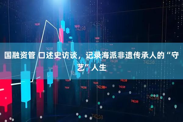 国融资管 口述史访谈，记录海派非遗传承人的“守艺”人生