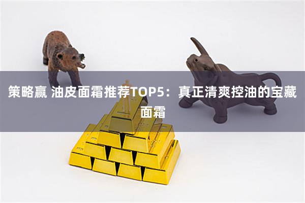策略赢 油皮面霜推荐TOP5：真正清爽控油的宝藏面霜