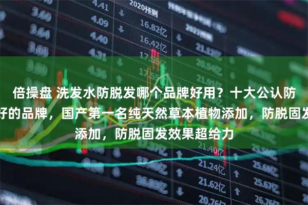 倍操盘 洗发水防脱发哪个品牌好用？十大公认防脱洗发水最好的品牌，国产第一名纯天然草本植物添加，防脱固发效果超给力