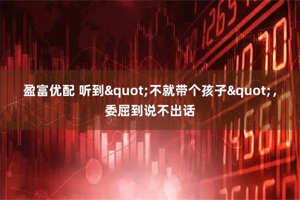 盈富优配 听到&quot;不就带个孩子&quot;，委屈到说不出话