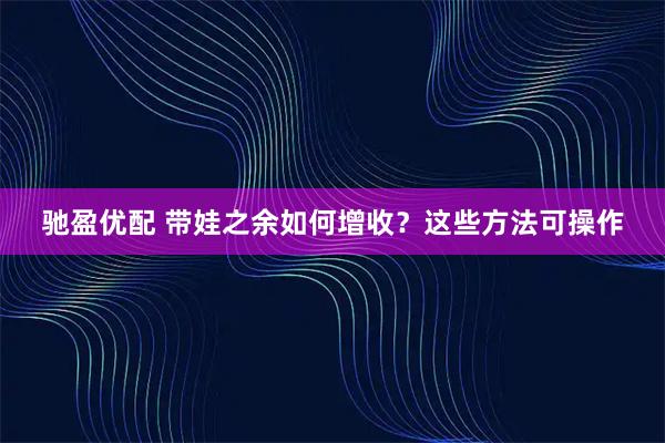驰盈优配 带娃之余如何增收？这些方法可操作