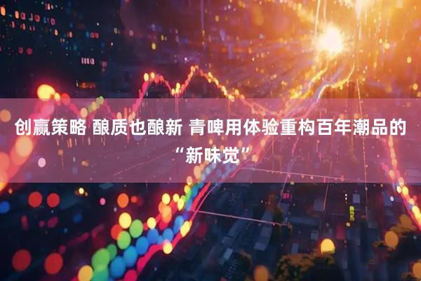 创赢策略 酿质也酿新 青啤用体验重构百年潮品的“新味觉”