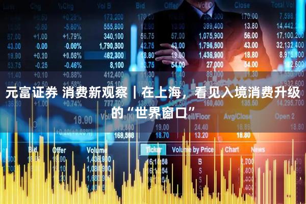 元富证券 消费新观察｜在上海，看见入境消费升级的“世界窗口”