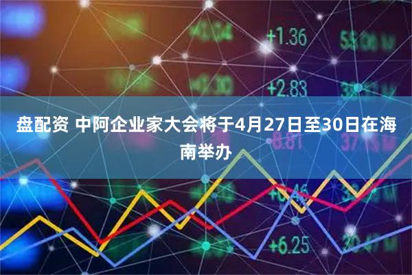 盘配资 中阿企业家大会将于4月27日至30日在海南举办