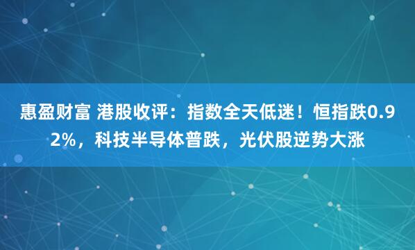 惠盈财富 港股收评：指数全天低迷！恒指跌0.92%，科技半导体普跌，光伏股逆势大涨