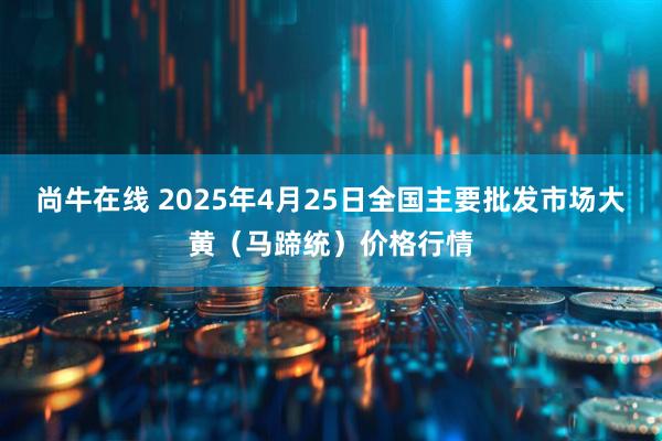 尚牛在线 2025年4月25日全国主要批发市场大黄（马蹄统）价格行情
