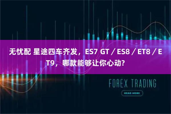 无忧配 星途四车齐发，ES7 GT／ES8／ET8／ET9，哪款能够让你心动?