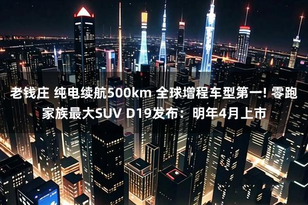 老钱庄 纯电续航500km 全球增程车型第一! 零跑家族最大SUV D19发布：明年4月上市