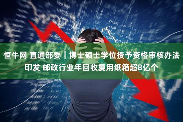 恒牛网 直通部委｜博士硕士学位授予资格审核办法印发 邮政行业年回收复用纸箱超8亿个