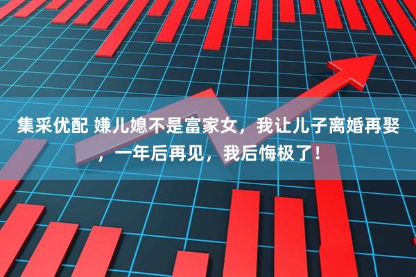 集采优配 嫌儿媳不是富家女，我让儿子离婚再娶，一年后再见，我后悔极了！