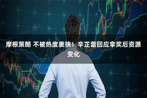 摩根策酪 不被热度裹挟！辛芷蕾回应拿奖后资源变化