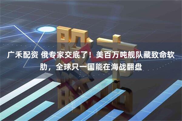 广禾配资 俄专家交底了！美百万吨舰队藏致命软肋，全球只一国能在海战翻盘